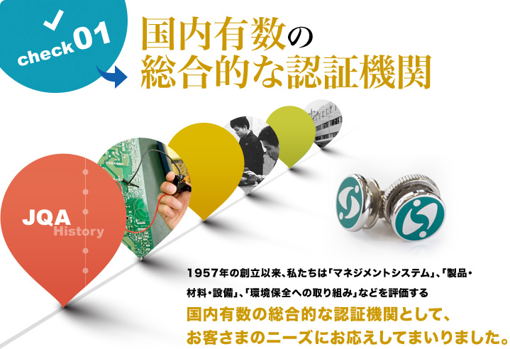 国内有数の総合的な認証機関 1957年の創立以来、私たちは「マネジメントシステム」、「製品・材料・設備」、「環境保全への取り組み」などを評価する国内有数の総合的な認証機関として、お客さまのニーズにお応えしてまいりました。