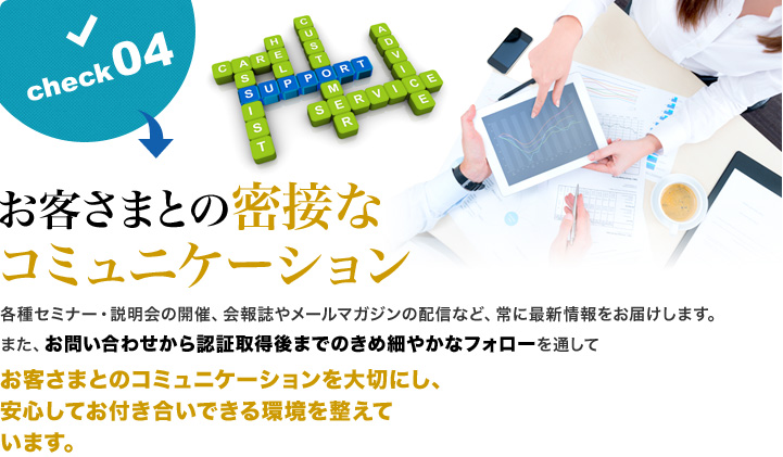 お客さまとの密接なコミュニケーション 各種セミナー・説明会の開催、会報誌やメールマガジンの配信など、常に最新情報をお届けします。また、お問い合わせから認証取得後までのきめ細やかなフォローを通して