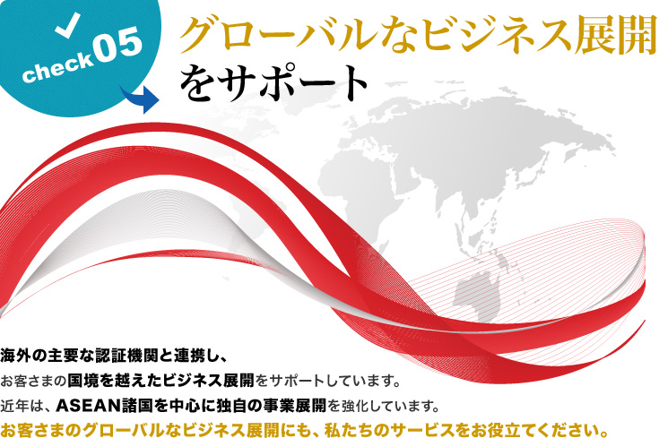 グローバルなビジネス展開をサポート 海外の主要な認証機関と連携し、お客さまの国境を越えたビジネス展開をサポートしています。近年は、ASEAN諸国を中心に独自の事業展開を強化しています。お客さまのグローバルなビジネス展開にも、私たちのサービスをお役立てください。