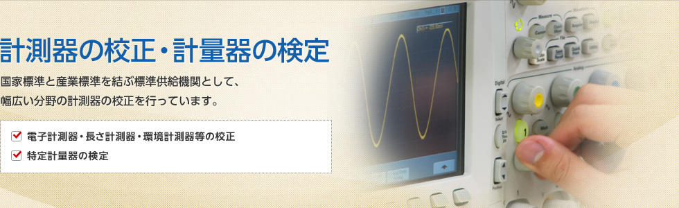 計測器の校正・計量器の検定　国家標準と産業標準を結ぶ標準供給機関として、幅広い分野の計測器の校正を行っています。