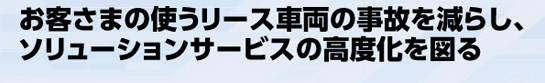 お客さまの使うリース車両の事故を減らし、ソリューションサービスの高度化を図る