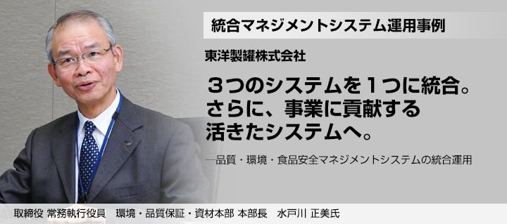 統合マネジメントシステム運用事例 ３つのシステムを１つに統合。さらに、事業に貢献する活きたシステムへ。─品質・環境・食品安全マネジメントシステムの統合運用 取締役 常務執行役員　環境・品質保証・資材本部 本部長　水戸川 正美氏