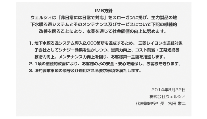 IMS方針 ウェルシィは「非日常には日常で対応」をスローガンに掲げ、主力製品の地下水膜ろ過システムとそのメンテナンス及びサービスについて下記の継続的改善を図ることにより、本業を通じて社会価値の向上に努めます。1)地下水膜ろ過システム導入2,000箇所を達成するため、 三菱レイヨンの連結対象子会社としてシナジー効果を生かしつつ、営業力向上、コスト削減・工期短縮等 技術力向上、メンテナンス力向上を図り、お客様第一主義を推進します。 2)1項の継続的改善により、お客様の水の安全・安心を確保し、お客様を守ります。 3)法的要求事項の順守及び適用される要求事項を満たします。