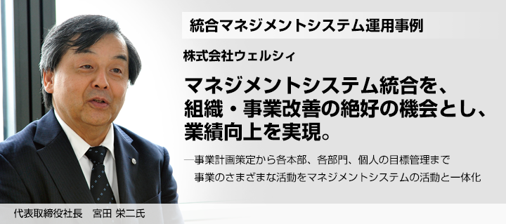 マネジメントシステム統合を、組織・事業改善の絶好の機会とし、業績向上を実現。─事業計画策定から各本部、各部門、個人の目標管理まで　事業のさまざまな活動をマネジメントシステムの活動と一体化 代表取締役社長　株式会社ウェルシィ 宮田 栄二氏