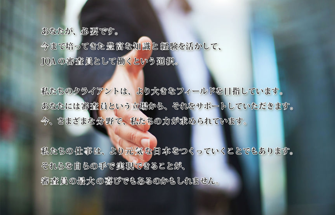 あなたが、必要です。今まで培ってきた豊富な知識と経験を活かして、JQAの審査員として働くという選択。私たちのクライアントは、より大きなフィールドを目指しています。あなたには審査員という立場から、それをサポートしていただきます。今、さまざまな分野で、私たちの力が求められています。私たちの仕事は、より元気な日本をつくっていくことでもあります。それらを自らの手で実現できることが、審査員の最大の喜びでもあるのかもしれません。