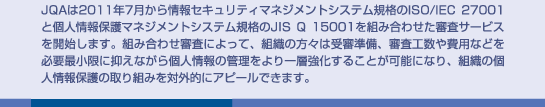 JQAは2011年7月から情報セキュリティマネジメントシステム規格のISO/IEC 27001と個人情報保護マネジメントシステム規格のJIS Q 15001を組み合わせた審査サービスを開始します。組み合わせ審査によって、組織の方々は受審準備、審査工数や費用などを必要最小限に抑えながら個人情報の管理をより一層強化することが可能になり、組織の個人情報保護の取り組みを対外的にアピールできます。