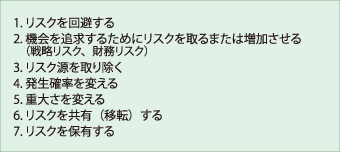 1.リスクを回避する、2.機会を追求するためにリスクを取るまたは増加させる（戦略リスク、財務リスク）、3.リスク源を取り除く、4.発生確率を変える、5.重大さを変える、6.リスクを共有（移転）する、7.リスクを保有する