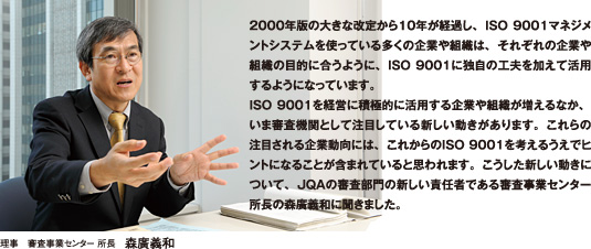 2000年版の大きな改定から10年が経過し、ISO 9001マネジメントシステムを使っている多くの企業や組織は、それぞれの企業や組織の目的に合うように、ISO 9001に独自の工夫を加えて活用するようになっています。ISO 9001を経営に積極的に活用する企業や組織が増えるなか、いま審査機関として注目している新しい動きがあります。これらの注目される企業動向には、これからのISO 9001を考えるうえでヒントになることが含まれていると思われます。こうした新しい動きについて、JQAの審査部門の新しい責任者である審査事業センター所長の森廣義和に聞きました。理事　審査事業センター 所長　森廣義和