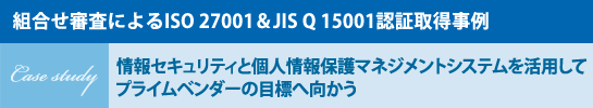 ［組合せ審査によるISO 27001＆JIS Q 15001認証取得事例］Case study 情報セキュリティと個人情報保護マネジメントシステムを活用してプライムベンダーの目標へ向かう