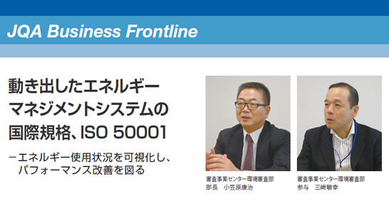 JQA Business Frontline 動き出したエネルギーマネジメントシステムの国際規格、ISO 50001 エネルギー使用状況を可視化し、パフォーマンス改善を図る 審査事業センター環境審査部 部長 小笠原康治 審査事業センター環境審査部 参与 三﨑敏幸