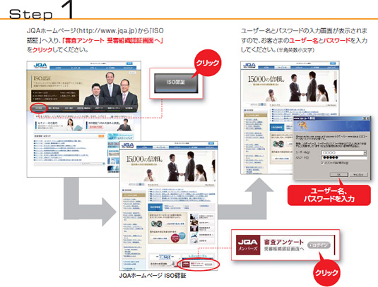 Step 1　JQAホームページ（https://www.jqa.jp）から「ISO認証」へ入り、「審査アンケート 受審組織認証画面へ」をクリックしてください。ユーザー名とパスワードの入力画面が表示されますので、お客さまのユーザー名とパスワードを入力してください。（半角英数小文字）