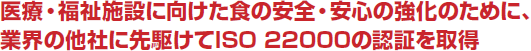 医療・福祉施設に向けた食の安全・安心の強化のために、業界の他社に先駆けてISO 22000の認証を取得