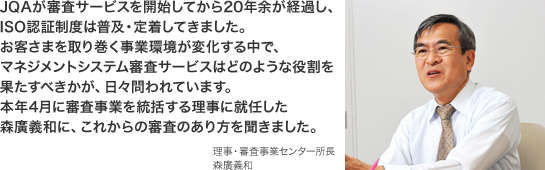 JQAが審査サービスを開始してから20年余が経過し、ISO認証制度は普及・定着してきました。お客さまを取り巻く事業環境が変化する中で、マネジメントシステム審査サービスはどのような役割を果たすべきかが、日々問われています。本年4月に審査事業を統括する理事に就任した森廣義和に、これからの審査のあり方を聞きました。 理事・審査事業センター所長 森廣義和