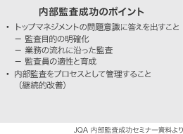 内部監査成功のポイント ・トップマネジメントの問題意識に答えを出すこと − 監査目的の明確化 − 業務の流れに沿った監査 − 監査員の適性と育成・内部監査をプロセスとして管理すること（継続的改善） JQA 内部監査成功セミナー資料より