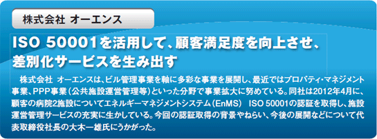 ISO 50001を活用して、顧客満足度を向上させ、差別化サービスを生み出す 株式会社オーエンスは、ビル管理事業を軸に多彩な事業を展開し、最近ではプロパティ・ネジメント事業、PPP事業（公共施設運営管理等）といった分野で事業拡大に努めている。同社は2012年4月に、顧客の病院2施設についてエネルギーマネジメントシステム（EnMS） ISO 50001の認証を取得し、施設運営管理サービスの充実に生かしている。今回の認証取得の背景やねらい、今後の展開などについて代表取締役社長の大木一雄氏にうかがった。