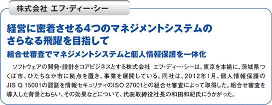 経営に密着させる4つのマネジメントシステムのさらなる飛躍を目指して組合せ審査でマネジメントシステムと個人情報保護を一体化　ソフトウェアの開発・設計をコアビジネスとする株式会社エフ・ディー・シーは、東京を本拠に、茨城県つくば市、ひたちなか市に拠点を置き、事業を展開している。同社は、2012年1月、個人情報保護のJIS Q 15001の認証を情報セキュリティのISO 27001との組合せ審査によって取得した。組合せ審査を導入した背景とねらい、その効果などについて、代表取締役社長の和田和紀氏にうかがった。