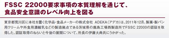 FSSC 22000要求事項の本質理解を通じて、食品安全意識のレベル向上を図る　東京都荒川区に本社を置く化学品・食品メーカーの株式会社ADEKA（アデカ）は、2011年12月、製菓・製パン用クリームや外食用濃縮乳などの製造拠点である茨城県の鹿島工場西製造所でFSSC 22000の認証を取得した。認証取得のねらいと今後の展開について、所長の伊藤大典氏にうかがった。