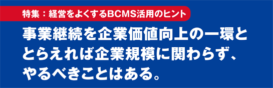 特集：経営をよくするBCMS活用のヒント 事業継続を企業価値向上の一環ととらえれば企業規模に関わらず、やるべきことはある。