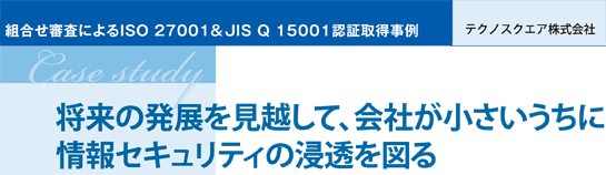 組合せ審査によるISO 27001 & JIS Q 15001認証取得事例 テクノスクエア株式会社 将来の発展を見越して、会社が小さいうちに情報セキュリティの浸透を図る