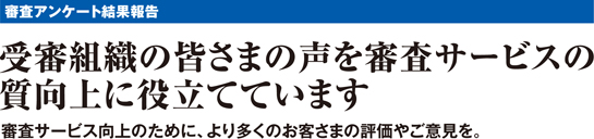 審査アンケート結果報告 受審組織の皆さまの声を審査サービスの質向上に役立てています 審査サービス向上のために、より多くのお客さまの評価やご意見を。