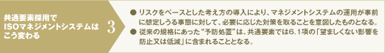 共通要素採用でISOマネジメントシステムはこう変わる3：リスクをベースとした考え方の導入により、マネジメントシステムの運用が事前に想定しうる事態に対して、必要に応じた対策を取ることを意図したものとなる。従来の規格にあった“予防処置”は、共通要素では6.1項の「望ましくない影響を防止又は低減」に含まれることとなる。