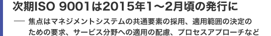 次期ISO 9001は2015年1〜2月頃の発行に 焦点はマネジメントシステムの共通要素の採用、適用範囲の決定のための要求、サービス分野への適用の配慮、プロセスアプローチなど