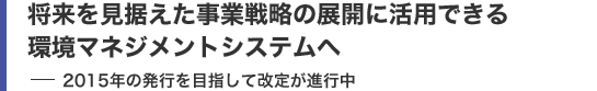 将来を見据えた事業戦略の展開に活用できる環境マネジメントシステムへ 2015年の発行を目指して改定が進行中