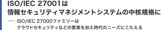 ISO/IEC 27001は情報セキュリティマネジメントシステムの中核規格に ISO/IEC 27000ファミリーはクラウドセキュリティなどの要素を加え時代のニーズにこたえる