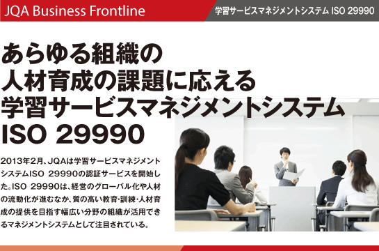 あらゆる組織の人材育成の課題に応える学習サービスマネジメントシステムISO 29990 2013年2月、JQAは学習サービスマネジメントシステムISO 29990の認証サービスを開始した。ISO 29990は、経営のグローバル化や人材の流動化が進むなか、質の高い教育・訓練・人材育成の提供を目指す幅広い分野の組織が活用できるマネジメントシステムとして注目されている。