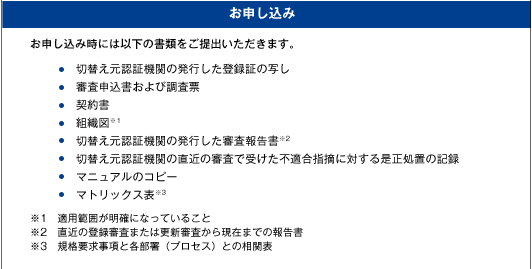 [お申し込み]お申し込み時には以下の書類をご提出いただきます。・切替え元認証機関の発行した登録証の写し・審査申込書および調査票・契約書・組織図※1・切替え元認証機関の発行した審査報告書※2・切替え元認証機関の直近の審査で受けた不適合指摘に対する是正処置の記録・マニュアルのコピー・マトリックス表※3、※1　適用範囲が明確になっていること※2　直近の登録審査または更新審査から現在までの報告書※3　規格要求事項と各部署（プロセス）との相関表